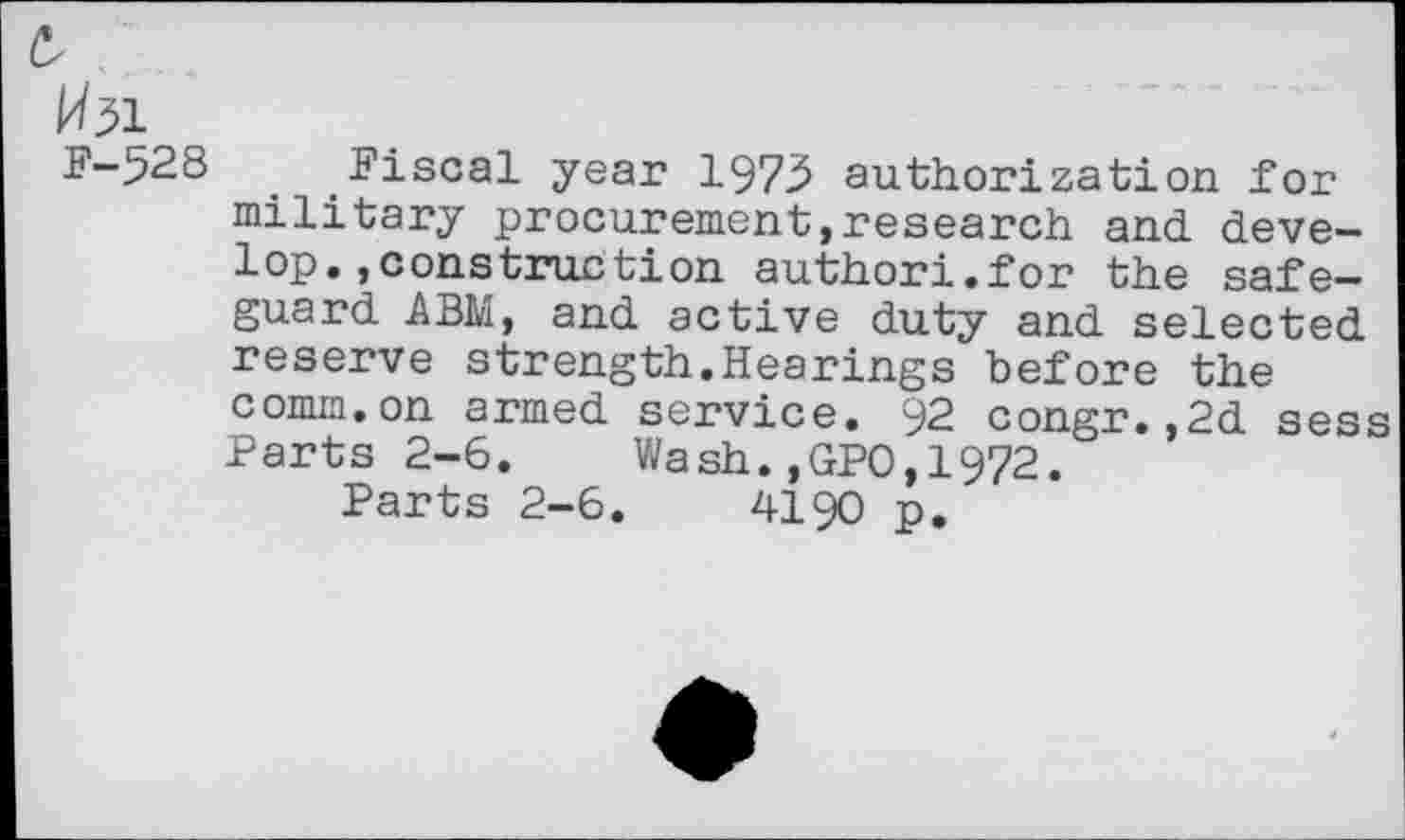 ﻿^51
F-528 Fiscal year 1975 authorization for military procurement,research and develop, »construction author!.for the safeguard ABM, and active duty and selected reserve strength.Hearings before the comm.on armed service. 92 congr.,2d sess Parts 2-6. Wash.,GPO,1972.
Parts 2-6.	4190 p.